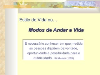 Estilo de Vida ou… É necessário conhecer em que medida as pessoas dispõem de vontade, oportunidade e possibilidade para o autocuidado.  Kickbusch (1999) Modos de Andar a Vida 