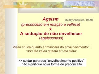 Ageism  (preconceito em relação à velhice)   x  A sedução de não envelhecer  ( agelessness ) (Molly Andrews, 1999) >> cuidar para que “envelhecimento positivo”  não signifique nova forma de preconceito Visão crítica quanto à “máscara do envelhecimento” :  “ sou tão velho quanto eu me sinto” 