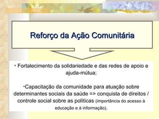 Fortalecimento da solidariedade e das redes de apoio e ajuda-mútua; Capacitação da comunidade para atuação sobre determinantes sociais da saúde => conquista de direitos / controle social sobre as políticas  (importância do acesso à educação e à informação) . Reforço da Ação Comunitária 