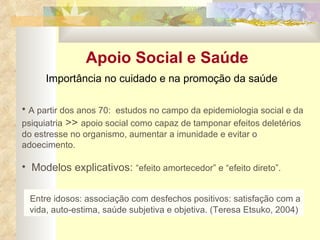 Apoio Social e Saúde A partir dos anos 70:  estudos no campo da epidemiologia social e da psiquiatria  >>  apoio social como capaz de tamponar efeitos deletérios do estresse no organismo, aumentar a imunidade e evitar o adoecimento. Modelos explicativos:  “efeito amortecedor” e “efeito direto”. Entre idosos: associação com desfechos positivos: satisfação com a vida, auto-estima, saúde subjetiva e objetiva. (Teresa Etsuko, 2004) Importância no cuidado e na promoção da saúde 