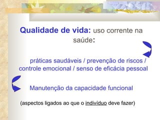 Qualidade de vida:   uso corrente na saúde : práticas saudáveis / prevenção de riscos / controle emocional / senso de eficácia pessoal   Manutenção da capacidade funcional (aspectos ligados ao que o  indivíduo  deve fazer) 