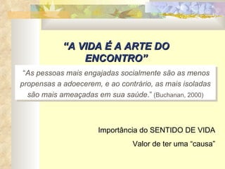“ A VIDA É A ARTE DO ENCONTRO” “ As pessoas mais engajadas socialmente são as menos propensas a adoecerem, e ao contrário, as mais isoladas são mais ameaçadas em sua saúde .”  (Buchanan, 2000) Importância do SENTIDO DE VIDA Valor de ter uma “causa” 