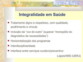Integralidade em Saúde Tratamento digno e respeitoso, com qualidade, acolhimento e vínculo Inclusão da “voz do outro” (superar “monopólio do diagnóstico de necessidades”) Horizontalização dos programas Interdisciplinaridade Interface entre serviços curativo/preventivo Lappis/IMS (UERJ) 