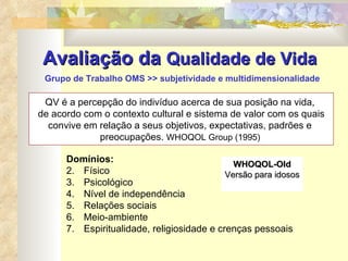 Avaliação da  Qualidade de Vida   Grupo de Trabalho OMS >> subjetividade e multidimensionalidade QV é a percepção do indivíduo acerca de sua posição na vida,  de acordo com o contexto cultural e sistema de valor com os quais convive em relação a seus objetivos, expectativas, padrões e  preocupações.  WHOQOL Group (1995)   Domínios:  Físico Psicológico Nível de independência Relações sociais Meio-ambiente Espiritualidade, religiosidade e crenças pessoais WHOQOL-Old Versão para idosos 