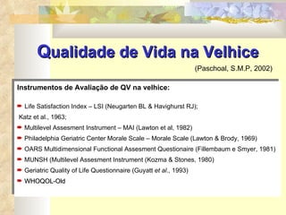 Q ualidade de Vida na Velhice   (Paschoal, S.M.P, 2002) Instrumentos de Avaliação de QV na velhice: Life Satisfaction Index – LSI (Neugarten BL & Havighurst RJ); Katz et al., 1963; Multilevel Assesment Instrument – MAI (Lawton et al, 1982) Philadelphia Geriatric Center Morale Scale – Morale Scale (Lawton & Brody, 1969) OARS Multidimensional Functional Assesment Questionaire (Fillembaum e Smyer, 1981) MUNSH (Multilevel Assesment Instrument (Kozma & Stones, 1980) Geriatric Quality of Life Questionnaire (Guyatt  et al ., 1993) WHOQOL-Old 