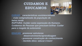 CUIDAMOS E
EDUCAMOS
CUIDAR - características assistencialistas
- visão estigmatizada da população de
baixa renda
RUPTURA: Cuidar como expressão do Humano.
Cuidamos de Pessoas que precisam brilhar. Cuidar
para o resgate da autonomia
EDUCAR - promover estruturas
desenvolvimento/aprendizagem
- promover construção de conhecimento
- Sentido ético: educar é bom!
 