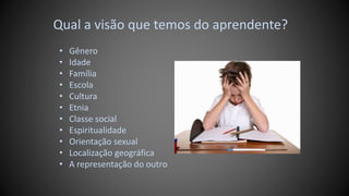 Qual a visão que temos do aprendente?
• Gênero
• Idade
• Família
• Escola
• Cultura
• Etnia
• Classe social
• Espiritualidade
• Orientação sexual
• Localização geográfica
• A representação do outro
 