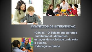 CONTEXTOS DE INTERVENÇÃO
•Clínica – O Sujeito que aprende
•Institucional - diferentes
espaços da sociedade onde está
o sujeito.
•Educação e Saúde
 