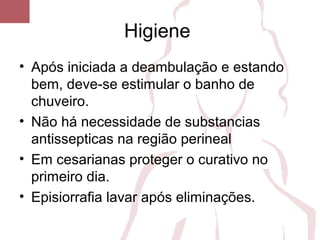 Higiene
• Após iniciada a deambulação e estando
bem, deve-se estimular o banho de
chuveiro.
• Não há necessidade de substancias
antissepticas na região perineal
• Em cesarianas proteger o curativo no
primeiro dia.
• Episiorrafia lavar após eliminações.
 