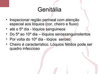 Genitália
• Inspecionar região perineal com atenção
especial aos lóquios (cor, cheiro e fluxo)
• até o 5º dia - lóquios sanguineos
• Do 5º ao 10º dia – lóquios serossanguinolentos
• Por volta do 10º dia - lóqios seroso
• Cheiro é característico. Lóquios fétidos pode ser
quadro infeccioso
 