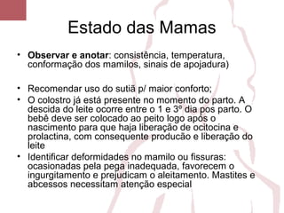 Estado das Mamas
• Observar e anotar: consistência, temperatura,
conformação dos mamilos, sinais de apojadura)
• Recomendar uso do sutiã p/ maior conforto;
• O colostro já está presente no momento do parto. A
descida do leite ocorre entre o 1 e 3º dia pos parto. O
bebê deve ser colocado ao peito logo após o
nascimento para que haja liberação de ocitocina e
prolactina, com consequente producão e liberação do
leite
• Identificar deformidades no mamilo ou fissuras:
ocasionadas pela pega inadequada, favorecem o
ingurgitamento e prejudicam o aleitamento. Mastites e
abcessos necessitam atenção especial
 