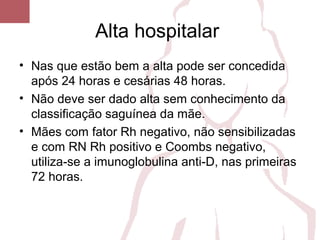 Alta hospitalar
• Nas que estão bem a alta pode ser concedida
após 24 horas e cesárias 48 horas.
• Não deve ser dado alta sem conhecimento da
classificação saguínea da mãe.
• Mães com fator Rh negativo, não sensibilizadas
e com RN Rh positivo e Coombs negativo,
utiliza-se a imunoglobulina anti-D, nas primeiras
72 horas.
 