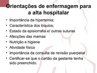 Orientações de enfermagem para
a alta hospitalar
• Importância da hipertemia;
• Característica dos lóquios;
• Estado da episiorrafia e/ outras suturas
• Afecções das mamas
• Nutrição e higiene
• Atividade física
• Importância da consulta de revisão puerperal
• Certificar-se que o cartão da gestante tenha
sido preenchido.
 