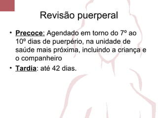 Revisão puerperal
• Precoce: Agendado em torno do 7º ao
10º dias de puerpério, na unidade de
saúde mais próxima, incluindo a criança e
o companheiro
• Tardia: até 42 dias.
 