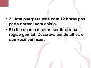 • 2. Uma puerpera está com 12 horas pós
parto normal com episio.
• Ela lhe chama e refere sentir dor na
região genital. Descreva em detalhes o
que você vai fazer.
 