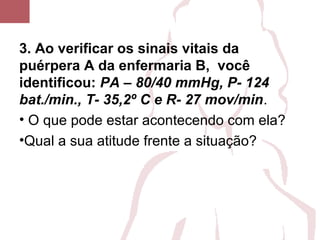 3. Ao verificar os sinais vitais da
puérpera A da enfermaria B, você
identificou: PA – 80/40 mmHg, P- 124
bat./min., T- 35,2º C e R- 27 mov/min.
• O que pode estar acontecendo com ela?
•Qual a sua atitude frente a situação?
 