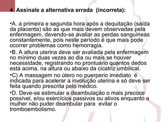 4. Assinale a alternativa errada (incorreta):
•A. a primeira e segunda hora após a dequitação (saída
da placenta) são as que mais devem observadas pela
enfermagem, devendo-se avaliar as perdas sanguíneas
constantemente, pois neste período é que mais pode
ocorrer problemas como hemorragia.
•B. A altura uterina deve ser avaliada pela enfermagem
no mínimo duas vezes ao dia ou mais se houver
necessidade, registrando no prontuário quantos dedos
está acima, na altura ou abaixo da cicatriz umbilical.
•C) A massagem no útero no puerperio imediato é
indicada para acelerar a involução uterina e só deve ser
feita quando prescrita pelo médico.
•D. Deve-se estimular a deambulação o mais precoce
possível, e/ou exercícios passivos ou ativos enquanto a
mulher não puder deambular para evitar o
tromboembolismo.
 