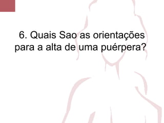 6. Quais Sao as orientações
para a alta de uma puérpera?
 