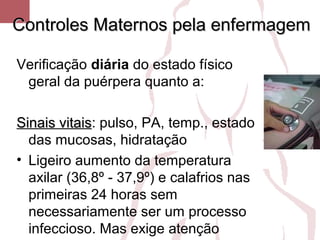 Controles Maternos pela enfermagemControles Maternos pela enfermagem
Verificação diária do estado físico
geral da puérpera quanto a:
Sinais vitaisSinais vitais: pulso, PA, temp., estado
das mucosas, hidratação
• Ligeiro aumento da temperatura
axilar (36,8º - 37,9º) e calafrios nas
primeiras 24 horas sem
necessariamente ser um processo
infeccioso. Mas exige atenção
 