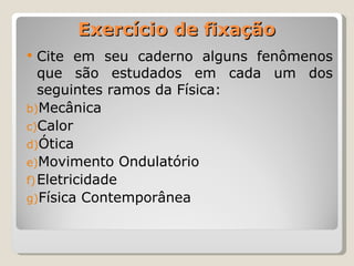 Exercício de fixação Cite em seu caderno alguns fenômenos que são estudados em cada um dos seguintes ramos da Física: Mecânica Calor Ótica Movimento Ondulatório Eletricidade Física Contemporânea 