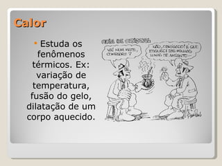 Calor Estuda os fenômenos térmicos. Ex: variação de temperatura, fusão do gelo, dilatação de um corpo aquecido. 