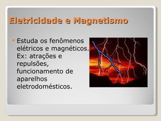 Eletricidade e Magnetismo Estuda os fenômenos elétricos e magnéticos. Ex: atrações e repulsões, funcionamento de aparelhos eletrodomésticos. 