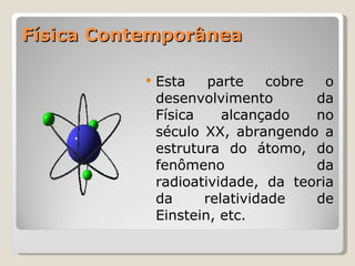 Física Contemporânea Esta parte cobre o desenvolvimento da Física alcançado no século XX, abrangendo a estrutura do átomo, do fenômeno da radioatividade, da teoria da relatividade de Einstein, etc. 