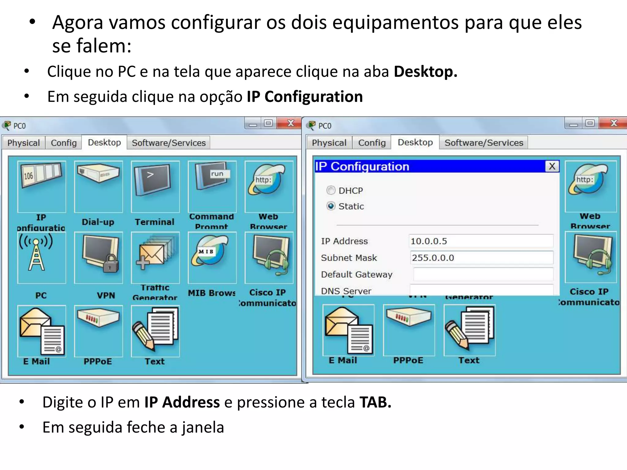 • Agora vamos configurar os dois equipamentos para que eles
se falem:
• Clique no PC e na tela que aparece clique na aba Desktop.
• Em seguida clique na opção IP Configuration
• Digite o IP em IP Address e pressione a tecla TAB.
• Em seguida feche a janela
 