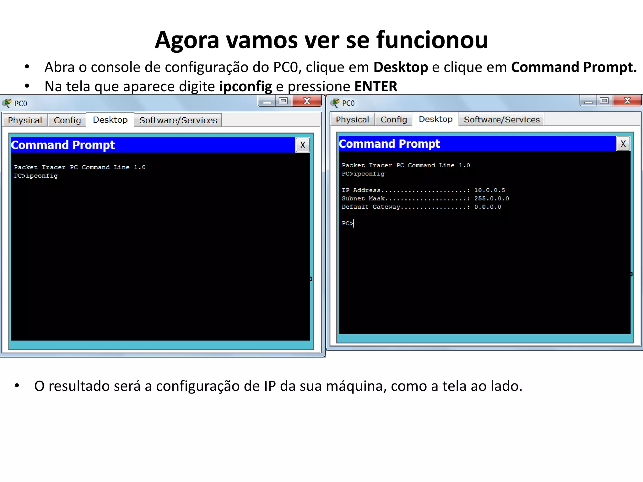 Agora vamos ver se funcionou
• Abra o console de configuração do PC0, clique em Desktop e clique em Command Prompt.
• Na tela que aparece digite ipconfig e pressione ENTER
• O resultado será a configuração de IP da sua máquina, como a tela ao lado.
 