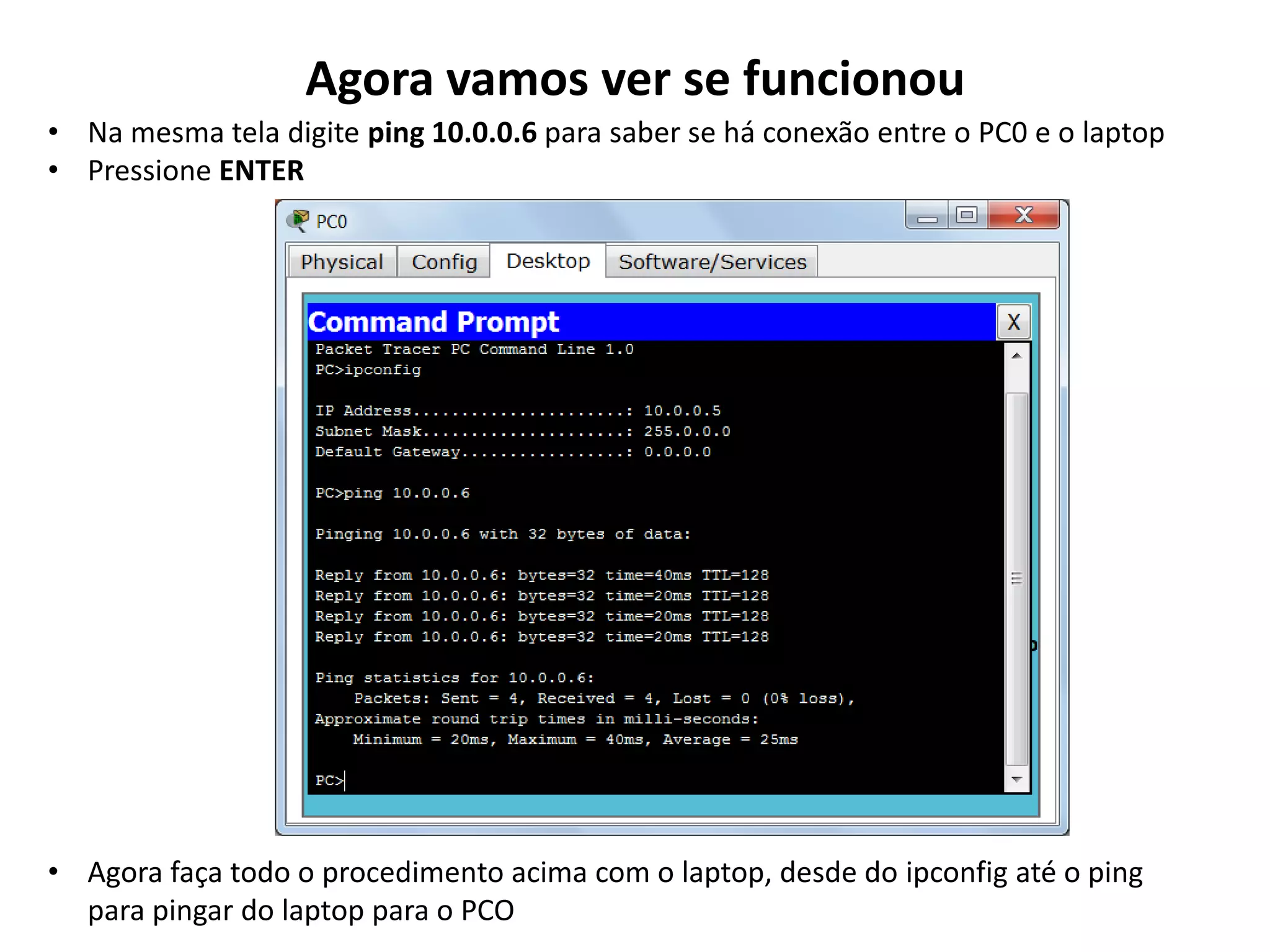 Agora vamos ver se funcionou
• Na mesma tela digite ping 10.0.0.6 para saber se há conexão entre o PC0 e o laptop
• Pressione ENTER
• Agora faça todo o procedimento acima com o laptop, desde do ipconfig até o ping
para pingar do laptop para o PCO
 