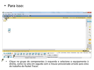 • Para isso:
• Clique no grupo de componentes à esquerda e selecione o equipamento à
direita, como na seta em seguida com o mouse pressionado arraste para área
de trabalho do Packet Tracer.
 