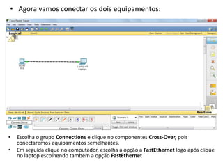 • Agora vamos conectar os dois equipamentos:
• Escolha o grupo Connections e clique no componentes Cross-Over, pois
conectaremos equipamentos semelhantes.
• Em seguida clique no computador, escolha a opção a FastEthernet logo após clique
no laptop escolhendo também a opção FastEthernet
 