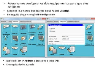 • Agora vamos configurar os dois equipamentos para que eles
se falem:
• Clique no PC e na tela que aparece clique na aba Desktop.
• Em seguida clique na opção IP Configuration
• Digite o IP em IP Address e pressione a tecla TAB.
• Em seguida feche a janela
 