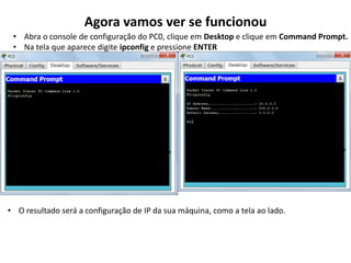 Agora vamos ver se funcionou
• Abra o console de configuração do PC0, clique em Desktop e clique em Command Prompt.
• Na tela que aparece digite ipconfig e pressione ENTER
• O resultado será a configuração de IP da sua máquina, como a tela ao lado.
 