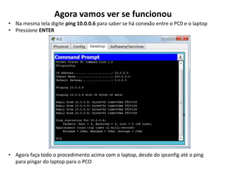 Agora vamos ver se funcionou
• Na mesma tela digite ping 10.0.0.6 para saber se há conexão entre o PC0 e o laptop
• Pressione ENTER
• Agora faça todo o procedimento acima com o laptop, desde do ipconfig até o ping
para pingar do laptop para o PCO
 