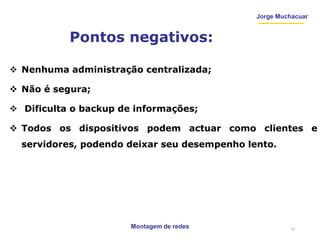 Montagem de redes
Jorge Muchacuar
Pontos negativos:
 Nenhuma administração centralizada;
 Não é segura;
 Dificulta o backup de informações;
 Todos os dispositivos podem actuar como clientes e
servidores, podendo deixar seu desempenho lento.
12
 