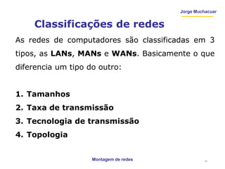 Montagem de redes
Jorge Muchacuar
Classificações de redes
As redes de computadores são classificadas em 3
tipos, as LANs, MANs e WANs. Basicamente o que
diferencia um tipo do outro:
1. Tamanhos
2. Taxa de transmissão
3. Tecnologia de transmissão
4. Topologia
16
 