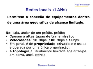 Montagem de redes
Jorge Muchacuar
Redes locais (LANs)
Permitem a conexão de equipamentos dentro
de uma área geográfica de alcance limitado.
Ex: sala, andar de um prédio, prédio;
• Operam a altas taxas de transmissão;
• Velocidades: 10 Mbps, 100 Mbps e 1Gbps.
• Em geral, é de propriedade privada e é usada
e operada por uma única organização;
• A topologia é usualmente limitada aos arranjos
em barra, anel, estrela.
17
 