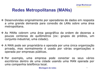 Jorge Muchacuar
Redes Metropolitanas (MANs)
 Desenvolvidas originalmente por operadoras de dados em resposta
a uma grande demanda para conexão de LANs sobre uma área
metropolitana.
 As MANs cobrem uma área geográfica da ordem de dezenas a
poucas centenas de quilômetros (ex: grupos de prédios, um
conjunto industrial, uma cidade).
 A MAN pode ser proprietária e operada por uma única organização
privada, mas normalmente é usada por várias organizações e
operada por empresas públicas.
 Por exemplo, uma empresa pode conectar os seus vários
escritórios dentro de uma cidade usando uma MAN operada por
uma companhia telefônica local.
Montagem de redes 19
 
