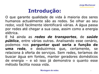 Montagem de redes
Jorge Muchacuar
Introdução:
O que garante qualidade de vida à maioria dos seres
humanos actualmente são as redes. Se olhar ao seu
redor, você facilmente identificará várias. A água passa
por redes até chegar a sua casa, assim como a energia
elétrica.
E há ainda as redes de transportes, de saúde
pública, entre várias outras. Analisando esse cenário,
podemos nos perguntar qual seria a função de
uma rede, e deduzirmos que, certamente, se
relaciona à oferta de serviços. Sem redes, teríamos de
buscar água em fontes, manter geradores domésticos
de energia – e só isso já demonstra o quanto esse
método facilita nossa vida.
2
 