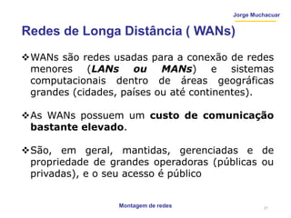 Jorge Muchacuar
Redes de Longa Distância ( WANs)
WANs são redes usadas para a conexão de redes
menores (LANs ou MANs) e sistemas
computacionais dentro de áreas geográficas
grandes (cidades, países ou até continentes).
As WANs possuem um custo de comunicação
bastante elevado.
São, em geral, mantidas, gerenciadas e de
propriedade de grandes operadoras (públicas ou
privadas), e o seu acesso é público
Montagem de redes 21
 