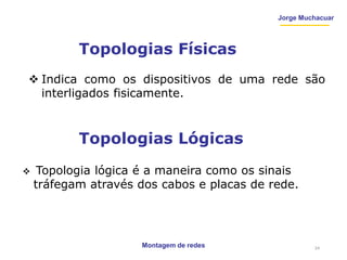 Jorge Muchacuar
Topologias Físicas
Montagem de redes
 Indica como os dispositivos de uma rede são
interligados fisicamente.
Topologias Lógicas
 Topologia lógica é a maneira como os sinais
tráfegam através dos cabos e placas de rede.
24
 