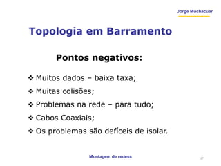Jorge Muchacuar
Topologia em Barramento
Montagem de redess
Pontos negativos:
 Muitos dados – baixa taxa;
 Muitas colisões;
 Problemas na rede – para tudo;
 Cabos Coaxiais;
 Os problemas são defíceis de isolar.
27
 