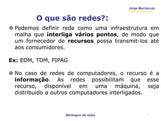Montagem de redes
Jorge Muchacuar
O que são redes?:
 Podemos definir rede como uma infraestrutura em
malha que interliga vários pontos, de modo que
um fornecedor de recursos possa transmit-los até
aos consumidores.
Ex: EDM, TDM, FIPAG
 No caso de redes de computadores, o recurso é a
informação. As redes possibilitam que esse
recurso, disponível em uma máquina, seja
distribuido a outros computadores interligados.
3
 
