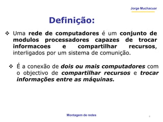 Montagem de redes
Jorge Muchacuar
Definição:
 Uma rede de computadores é um conjunto de
modulos processadores capazes de trocar
informacoes e compartilhar recursos,
interligados por um sistema de comunição.
 É a conexão de dois ou mais computadores com
o objectivo de compartilhar recursos e trocar
informações entre as máquinas.
6
 