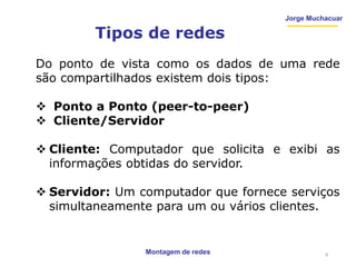 Montagem de redes
Jorge Muchacuar
Tipos de redes
Do ponto de vista como os dados de uma rede
são compartilhados existem dois tipos:
 Ponto a Ponto (peer-to-peer)
 Cliente/Servidor
 Cliente: Computador que solicita e exibi as
informações obtidas do servidor.
 Servidor: Um computador que fornece serviços
simultaneamente para um ou vários clientes.
9
 