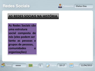 Aula: Pág: Data:10 10 a 17 18-jan-122503-BTurma:
Instrutor: Ricardo Paladini Matos
xxxxx 1 10-17 11/04/2015
Elielso Dias
AS REDES SOCIAIS NA HISTÓRIA
As Redes Sociais são
uma estrutura
social composta de
nós (eles podem ser
tanto as pessoas e
grupos de pessoas,
comunidades e
organizações)
 