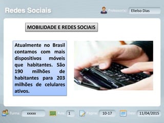 Aula: Pág: Data:10 10 a 17 18-jan-122503-BTurma:
Instrutor: Ricardo Paladini Matos
xxxxx 1 10-17 11/04/2015
Elielso Dias
MOBILIDADE E REDES SOCIAIS
Atualmente no Brasil
contamos com mais
dispositivos móveis
que habitantes. São
190 milhões de
habitantes para 203
milhões de celulares
ativos.
 