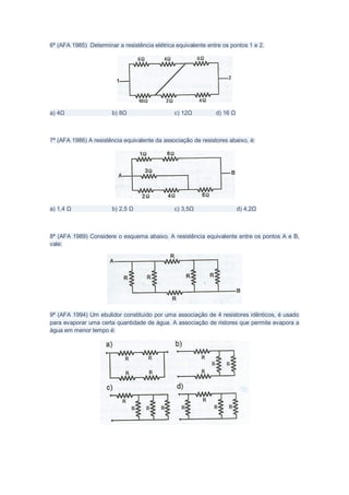 6ª (AFA 1985) Determinar a resistência elétrica equivalente entre os pontos 1 e 2.




a) 4Ω                  b) 8Ω                   c) 12Ω          d) 16 Ω



7ª (AFA 1986) A resistência equivalente da associação de resistores abaixo, é:




a) 1,4 Ω               b) 2,5 Ω                c) 3,5Ω                   d) 4,2Ω



8ª (AFA 1989) Considere o esquema abaixo. A resistência equivalente entre os pontos A e B,
vale:




9ª (AFA 1994) Um ebulidor constituído por uma associação de 4 resistores idênticos, é usado
para evaporar uma certa quantidade de água. A associação de ristores que permite evapora a
água em menor tempo é:
 