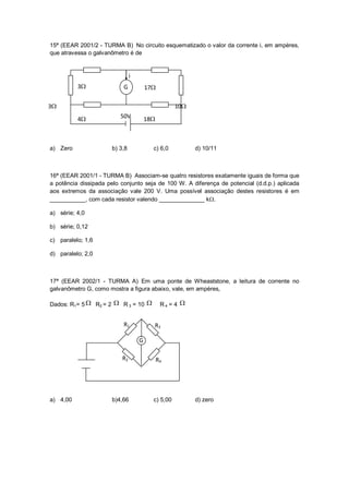15ª (EEAR 2001/2 - TURMA B) No circuito esquematizado o valor da corrente i, em ampères,
que atravessa o galvanômetro é de


                               i
          3               G           17

3                                                 10
          4              50V          18



a) Zero               b) 3,8             c) 6,0          d) 10/11



16ª (EEAR 2001/1 - TURMA B) Associam-se quatro resistores exatamente iguais de forma que
a potência dissipada pelo conjunto seja de 100 W. A diferença de potencial (d.d.p.) aplicada
aos extremos da associação vale 200 V. Uma possível associação destes resistores é em
___________, com cada resistor valendo ______________ k.

a) série; 4,0

b) série; 0,12

c) paralelo; 1,6

d) paralelo; 2,0



17ª (EEAR 2002/1 - TURMA A) Em uma ponte de Wheaststone, a leitura de corrente no
galvanômetro G, como mostra a figura abaixo, vale, em ampères,

Dados: R1= 5  R2 = 2  R 3 = 10             R4 = 4 


                           R1            R3

                                   G
                                   G

                          R2                 R4




a) 4,00               b)4,66             c) 5,00         d) zero
 